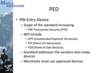 PED
• PIN Entry Device
– Scope of the standard increasing
• PIN Transaction Security (PTS)
– Will include
• UPT (Unattended Payment Terminals)
• POI (Point of Interaction)
• POS (Point of Sale Devices)
– Standard addresses the vendors who make
devices
– Merchants must use approved devices
 