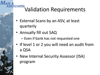 Validation Requirements
• External Scans by an ASV, at least
quarterly
• Annually fill out SAQ
– Even if bank has not requested one
• If level 1 or 2 you will need an audit from
a QSA
• New Internal Security Assessor (ISA)
program
 