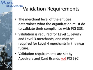 Validation Requirements
• The merchant level of the entities
determines what the organization must do
to validate their compliance with PCI DSS.
• Validation is required for Level 1, Level 2,
and Level 3 merchants, and may be
required for Level 4 merchants in the near
future.
• Validation requirements are set by
Acquirers and Card Brands not PCI SSC
 