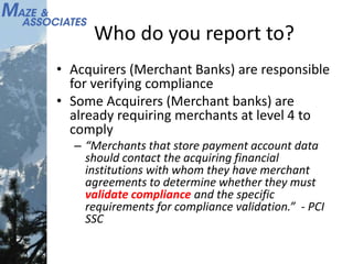 Who do you report to?
• Acquirers (Merchant Banks) are responsible
for verifying compliance
• Some Acquirers (Merchant banks) are
already requiring merchants at level 4 to
comply
– “Merchants that store payment account data
should contact the acquiring financial
institutions with whom they have merchant
agreements to determine whether they must
validate compliance and the specific
requirements for compliance validation.” - PCI
SSC
 