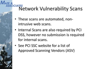 Network Vulnerability Scans
• These scans are automated, non-
intrusive web scans.
• Internal Scans are also required by PCI
DSS, however no submission is required
for internal scans.
• See PCI SSC website for a list of
Approved Scanning Vendors (ASV)
 