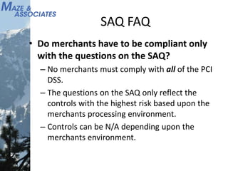 SAQ FAQ
• Do merchants have to be compliant only
with the questions on the SAQ?
– No merchants must comply with all of the PCI
DSS.
– The questions on the SAQ only reflect the
controls with the highest risk based upon the
merchants processing environment.
– Controls can be N/A depending upon the
merchants environment.
 