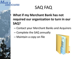 SAQ FAQ
• What if my Merchant Bank has not
required our organization to turn in our
SAQ?
– Contact your Merchant Banks and Acquirers
– Complete the SAQ annually
– Maintain a copy on file
 