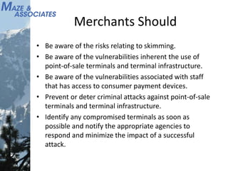 Merchants Should
• Be aware of the risks relating to skimming.
• Be aware of the vulnerabilities inherent the use of
point-of-sale terminals and terminal infrastructure.
• Be aware of the vulnerabilities associated with staff
that has access to consumer payment devices.
• Prevent or deter criminal attacks against point-of-sale
terminals and terminal infrastructure.
• Identify any compromised terminals as soon as
possible and notify the appropriate agencies to
respond and minimize the impact of a successful
attack.
 