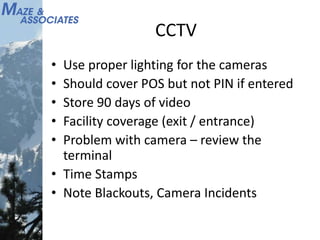CCTV
• Use proper lighting for the cameras
• Should cover POS but not PIN if entered
• Store 90 days of video
• Facility coverage (exit / entrance)
• Problem with camera – review the
terminal
• Time Stamps
• Note Blackouts, Camera Incidents
 