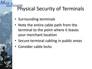 Physical Security of Terminals
• Surrounding terminals
• Note the entire cable path from the
terminal to the point where it leaves
your merchant location
• Secure terminal cabling in public areas
• Consider cable locks
 