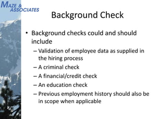 Background Check
• Background checks could and should
include
– Validation of employee data as supplied in
the hiring process
– A criminal check
– A financial/credit check
– An education check
– Previous employment history should also be
in scope when applicable
 