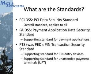 What are the Standards?
• PCI DSS: PCI Data Security Standard
– Overall standard, applies to all
• PA DSS: Payment Application Data Security
Standard
– Supporting standard for payment applications
• PTS (was PED): PIN Transaction Security
Standard
– Supporting standard for PIN entry devices
– Supporting standard for unattended payment
terminals (UPT)
 