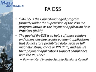 PA DSS
• “PA-DSS is the Council-managed program
formerly under the supervision of the Visa Inc.
program known as the Payment Application Best
Practices (PABP).
• The goal of PA-DSS is to help software vendors
and others develop secure payment applications
that do not store prohibited data, such as full
magnetic stripe, CVV2 or PIN data, and ensure
their payment applications support compliance
with the PCI DSS.”
– Payment Card Industry Security Standards Council
 