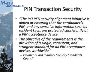 PIN Transaction Security
• “The PCI PED security alignment initiative is
aimed at ensuring that the cardholder’s
PIN, and any sensitive information such as
resident keys, are protected consistently at
a PIN acceptance device.
• The objective of the requirements is the
provision of a single, consistent, and
stringent standard for all PIN acceptance
devices worldwide.”
– Payment Card Industry Security Standards
Council
 