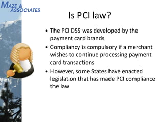 Is PCI law?
 The PCI DSS was developed by the
payment card brands
 Compliancy is compulsory if a merchant
wishes to continue processing payment
card transactions
 However, some States have enacted
legislation that has made PCI compliance
the law
 