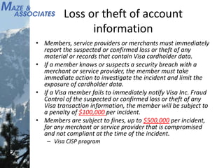 Loss or theft of account
information
• Members, service providers or merchants must immediately
report the suspected or confirmed loss or theft of any
material or records that contain Visa cardholder data.
• If a member knows or suspects a security breach with a
merchant or service provider, the member must take
immediate action to investigate the incident and limit the
exposure of cardholder data.
• If a Visa member fails to immediately notify Visa Inc. Fraud
Control of the suspected or confirmed loss or theft of any
Visa transaction information, the member will be subject to
a penalty of $100,000 per incident.
• Members are subject to fines, up to $500,000 per incident,
for any merchant or service provider that is compromised
and not compliant at the time of the incident.
– Visa CISP program
 