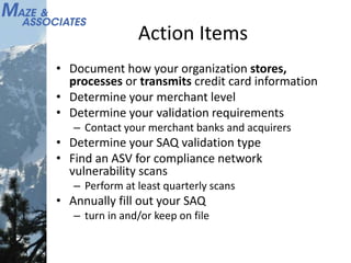 Action Items
• Document how your organization stores,
processes or transmits credit card information
• Determine your merchant level
• Determine your validation requirements
– Contact your merchant banks and acquirers
• Determine your SAQ validation type
• Find an ASV for compliance network
vulnerability scans
– Perform at least quarterly scans
• Annually fill out your SAQ
– turn in and/or keep on file
 