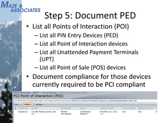 Step 5: Document PED
• List all Points of Interaction (POI)
– List all PIN Entry Devices (PED)
– List all Point of Interaction devices
– List all Unattended Payment Terminals
(UPT)
– List all Point of Sale (POS) devices
• Document compliance for those devices
currently required to be PCI compliant
 