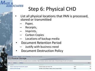 Step 6: Physical CHD
• List all physical locations that PAN is processed,
stored or transmitted
– Paper,
– Receipts,
– Imprints,
– Carbon Copies
– Locations of backup media
• Document Retention Period
– Justify with business need
• Document Destruction Policy
 