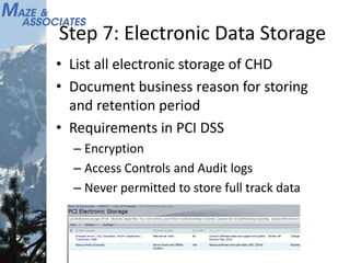 Step 7: Electronic Data Storage
• List all electronic storage of CHD
• Document business reason for storing
and retention period
• Requirements in PCI DSS
– Encryption
– Access Controls and Audit logs
– Never permitted to store full track data
 