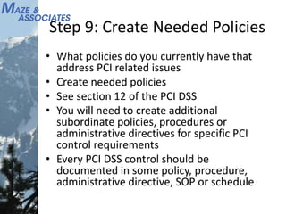 Step 9: Create Needed Policies
• What policies do you currently have that
address PCI related issues
• Create needed policies
• See section 12 of the PCI DSS
• You will need to create additional
subordinate policies, procedures or
administrative directives for specific PCI
control requirements
• Every PCI DSS control should be
documented in some policy, procedure,
administrative directive, SOP or schedule
 