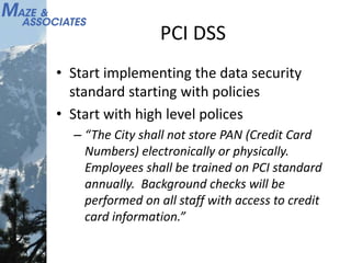 PCI DSS
• Start implementing the data security
standard starting with policies
• Start with high level polices
– “The City shall not store PAN (Credit Card
Numbers) electronically or physically.
Employees shall be trained on PCI standard
annually. Background checks will be
performed on all staff with access to credit
card information.”
 