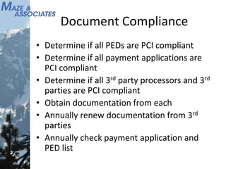 Document Compliance
• Determine if all PEDs are PCI compliant
• Determine if all payment applications are
PCI compliant
• Determine if all 3rd party processors and 3rd
parties are PCI compliant
• Obtain documentation from each
• Annually renew documentation from 3rd
parties
• Annually check payment application and
PED list
 