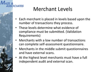 Merchant Levels
• Each merchant is placed in levels based upon the
number of transactions they process.
• These levels determine what evidence of
compliance must be submitted. (Validation
Requirements)
• Merchants with a low number of transactions
can complete self-assessment questionnaire.
• Merchants in the middle submit questionnaires
and have external scans.
• At the highest level merchants must have a full
independent audit and external scan.
 