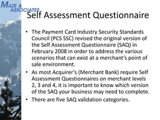 Self Assessment Questionnaire
• The Payment Card Industry Security Standards
Council (PCS SSC) revised the original version of
the Self Assessment Questionnaire (SAQ) in
February 2008 in order to address the various
scenarios that can exist at a merchant’s point of
sale environment.
• As most Acquirer’s (Merchant Bank) require Self
Assessment Questionnaires on merchant levels
2, 3 and 4, it is important to know which version
of the SAQ your business may need to complete.
• There are five SAQ validation categories.
 