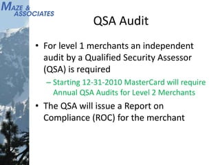 QSA Audit
• For level 1 merchants an independent
audit by a Qualified Security Assessor
(QSA) is required
– Starting 12-31-2010 MasterCard will require
Annual QSA Audits for Level 2 Merchants
• The QSA will issue a Report on
Compliance (ROC) for the merchant
 