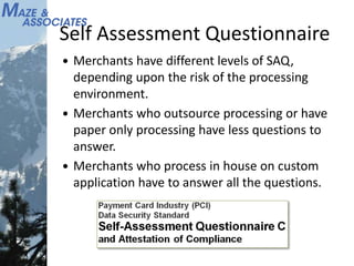 Self Assessment Questionnaire
 Merchants have different levels of SAQ,
depending upon the risk of the processing
environment.
 Merchants who outsource processing or have
paper only processing have less questions to
answer.
 Merchants who process in house on custom
application have to answer all the questions.
 