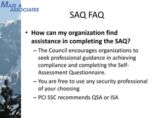 SAQ FAQ
• How can my organization find
assistance in completing the SAQ?
– The Council encourages organizations to
seek professional guidance in achieving
compliance and completing the Self-
Assessment Questionnaire.
– You are free to use any security professional
of your choosing
– PCI SSC recommends QSA or ISA
 