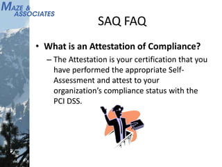 SAQ FAQ
• What is an Attestation of Compliance?
– The Attestation is your certification that you
have performed the appropriate Self-
Assessment and attest to your
organization’s compliance status with the
PCI DSS.
 