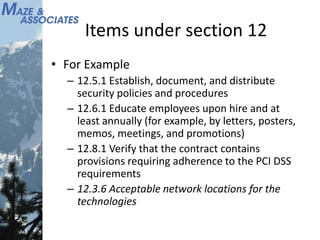 Items under section 12
• For Example
– 12.5.1 Establish, document, and distribute
security policies and procedures
– 12.6.1 Educate employees upon hire and at
least annually (for example, by letters, posters,
memos, meetings, and promotions)
– 12.8.1 Verify that the contract contains
provisions requiring adherence to the PCI DSS
requirements
– 12.3.6 Acceptable network locations for the
technologies
 