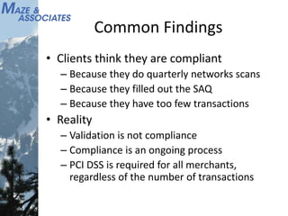 Common Findings
• Clients think they are compliant
– Because they do quarterly networks scans
– Because they filled out the SAQ
– Because they have too few transactions
• Reality
– Validation is not compliance
– Compliance is an ongoing process
– PCI DSS is required for all merchants,
regardless of the number of transactions
 
