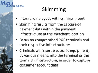 Skimming
• Internal employees with criminal intent
• Skimming results from the capture of
payment data within the payment
infrastructure at the merchant location
• Focus on compromised POS terminals and
their respective infrastructures
• Criminals will insert electronic equipment,
by various means, into the terminal or the
terminal infrastructure, in order to capture
consumer account data
 