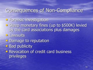 10
Consequences of Non-Compliance
• Forensic investigation
• Steep monetary fines (up to $500K) levied
by the card associations plus damages
• Lawsuits
• Damage to reputation
• Bad publicity
• Revocation of credit card business
privileges
 