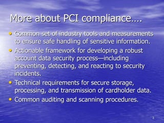 3
More about PCI compliance….
• Common set of industry tools and measurements
to ensure safe handling of sensitive information.
• Actionable framework for developing a robust
account data security process—including
preventing, detecting, and reacting to security
incidents.
• Technical requirements for secure storage,
processing, and transmission of cardholder data.
• Common auditing and scanning procedures.
 