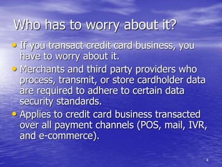 4
Who has to worry about it?
• If you transact credit card business, you
have to worry about it.
• Merchants and third party providers who
process, transmit, or store cardholder data
are required to adhere to certain data
security standards.
• Applies to credit card business transacted
over all payment channels (POS, mail, IVR,
and e-commerce).
 