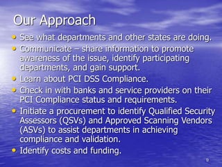 9
Our Approach
• See what departments and other states are doing.
• Communicate – share information to promote
awareness of the issue, identify participating
departments, and gain support.
• Learn about PCI DSS Compliance.
• Check in with banks and service providers on their
PCI Compliance status and requirements.
• Initiate a procurement to identify Qualified Security
Assessors (QSVs) and Approved Scanning Vendors
(ASVs) to assist departments in achieving
compliance and validation.
• Identify costs and funding.
 