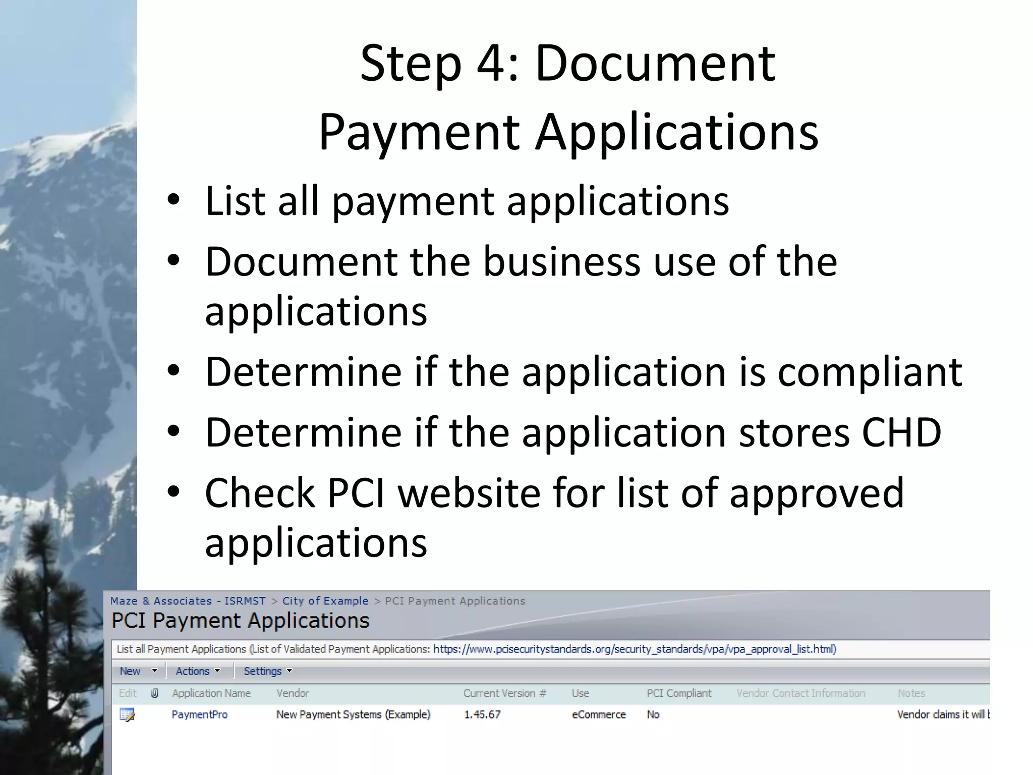 Step 4: Document
Payment Applications
• List all payment applications
• Document the business use of the
applications
• Determine if the application is compliant
• Determine if the application stores CHD
• Check PCI website for list of approved
applications
 