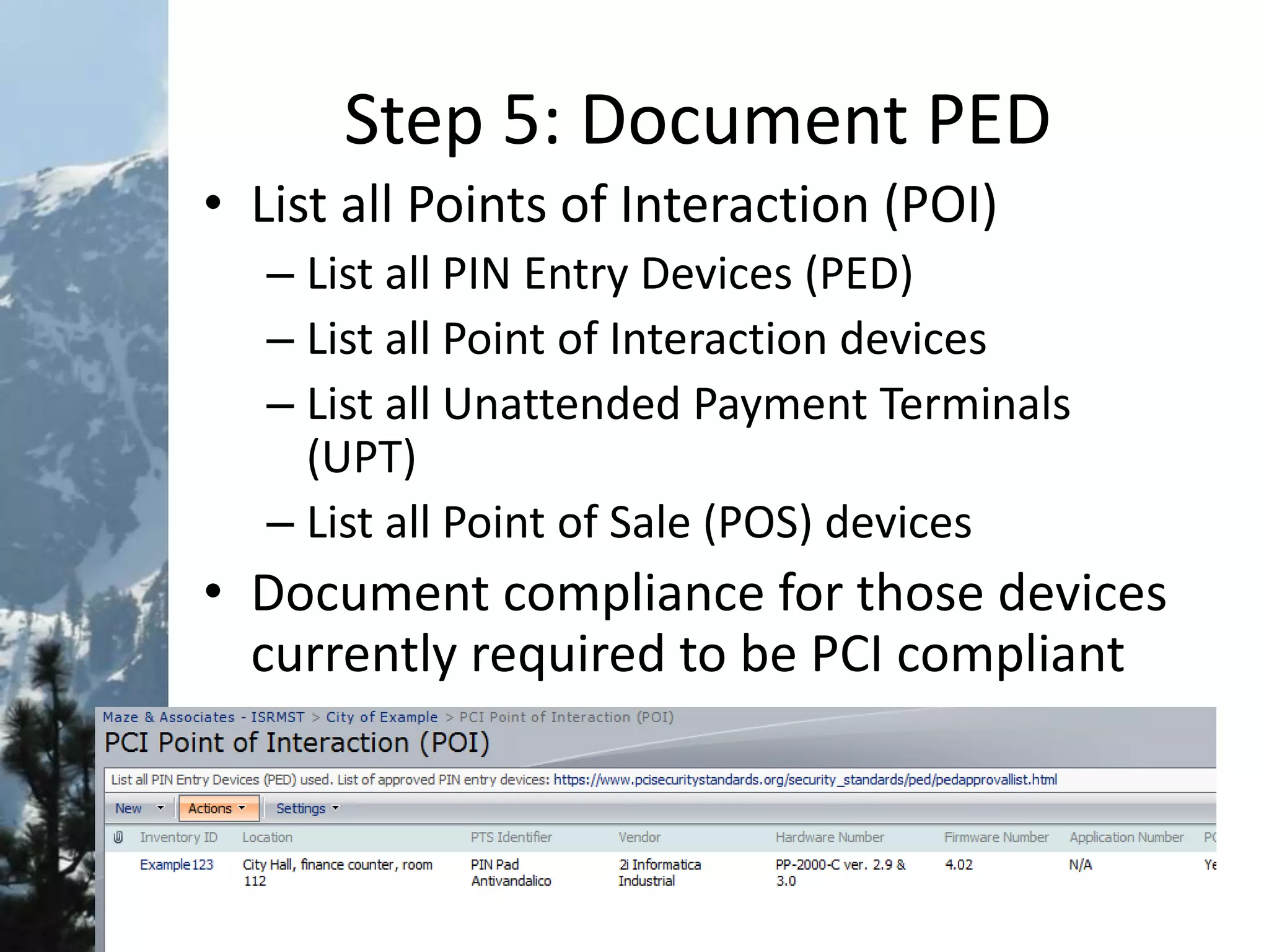 Step 5: Document PED
• List all Points of Interaction (POI)
– List all PIN Entry Devices (PED)
– List all Point of Interaction devices
– List all Unattended Payment Terminals
(UPT)
– List all Point of Sale (POS) devices
• Document compliance for those devices
currently required to be PCI compliant
 