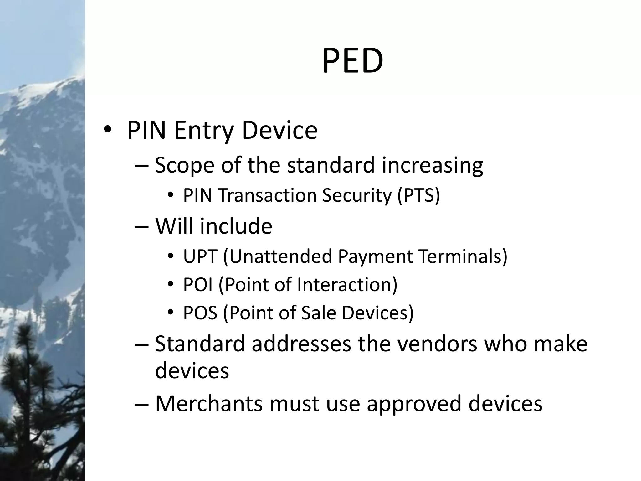 PED
• PIN Entry Device
– Scope of the standard increasing
• PIN Transaction Security (PTS)
– Will include
• UPT (Unattended Payment Terminals)
• POI (Point of Interaction)
• POS (Point of Sale Devices)
– Standard addresses the vendors who make
devices
– Merchants must use approved devices
 