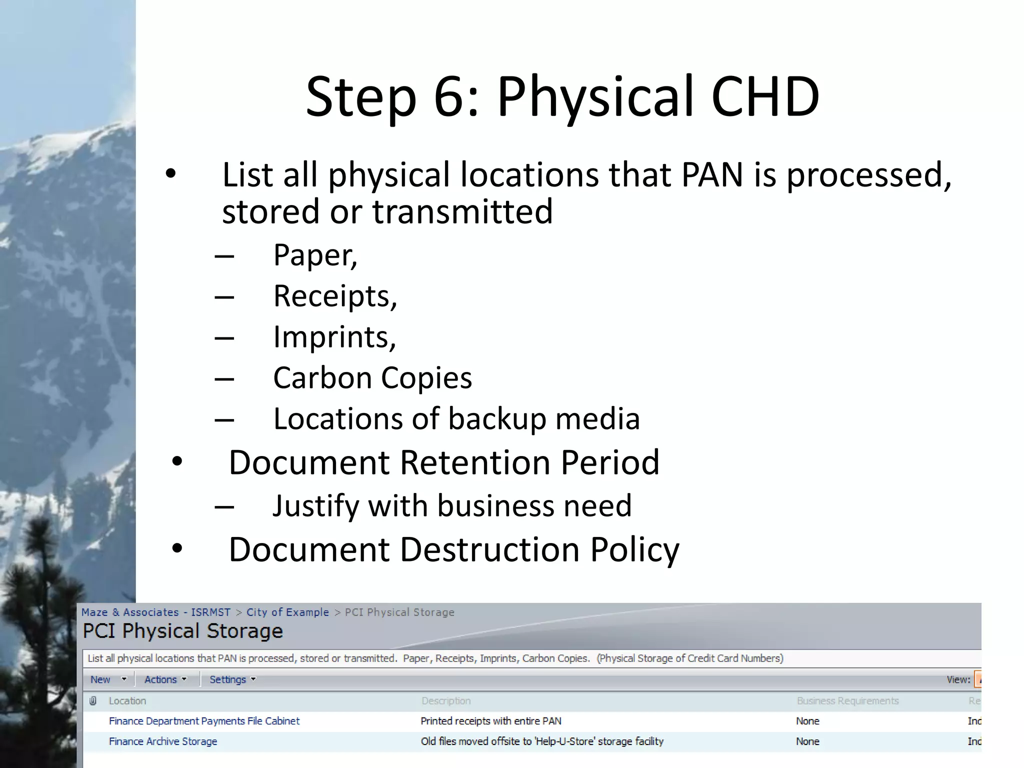 Step 6: Physical CHD
• List all physical locations that PAN is processed,
stored or transmitted
– Paper,
– Receipts,
– Imprints,
– Carbon Copies
– Locations of backup media
• Document Retention Period
– Justify with business need
• Document Destruction Policy
 