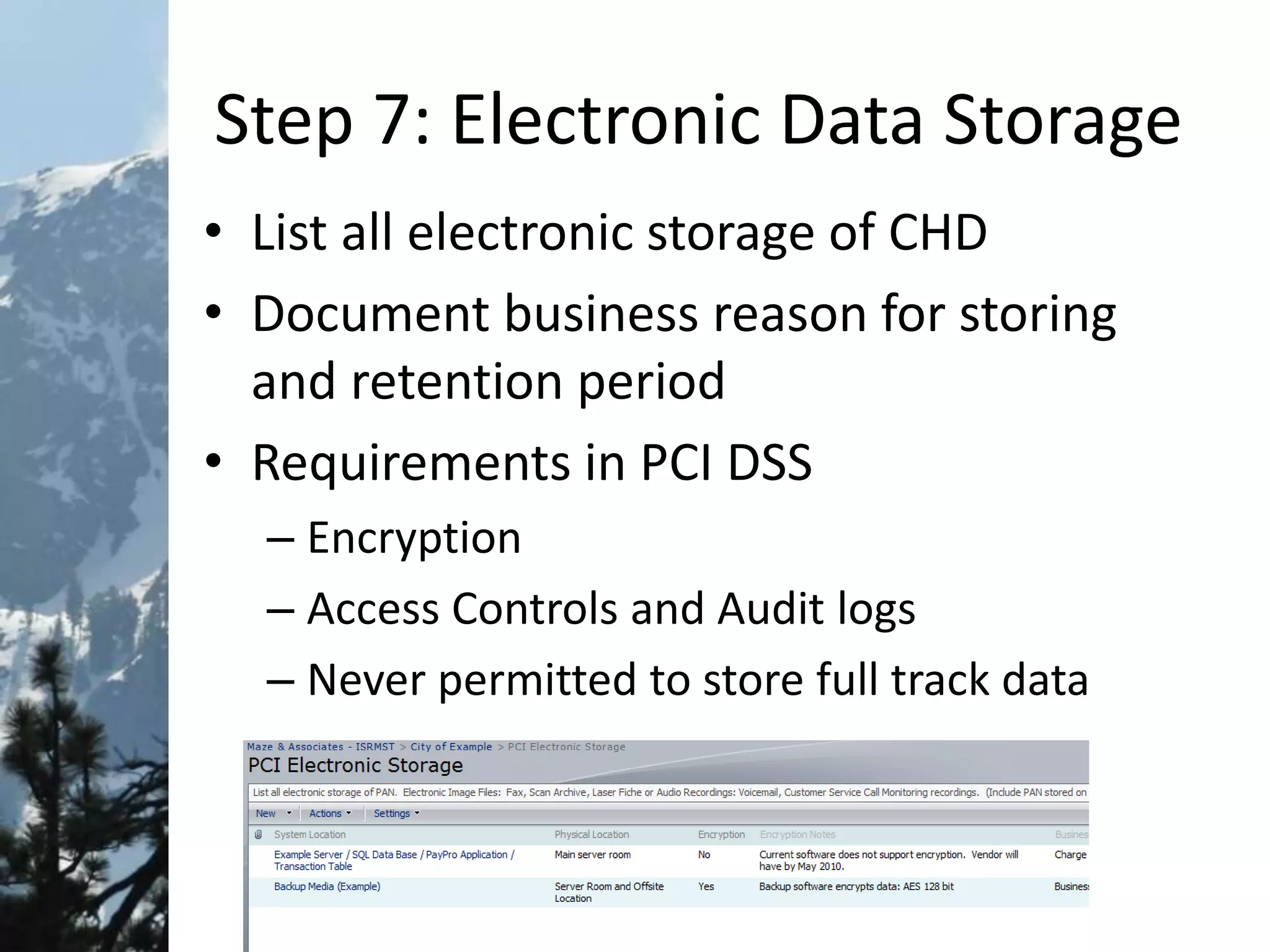 Step 7: Electronic Data Storage
• List all electronic storage of CHD
• Document business reason for storing
and retention period
• Requirements in PCI DSS
– Encryption
– Access Controls and Audit logs
– Never permitted to store full track data
 