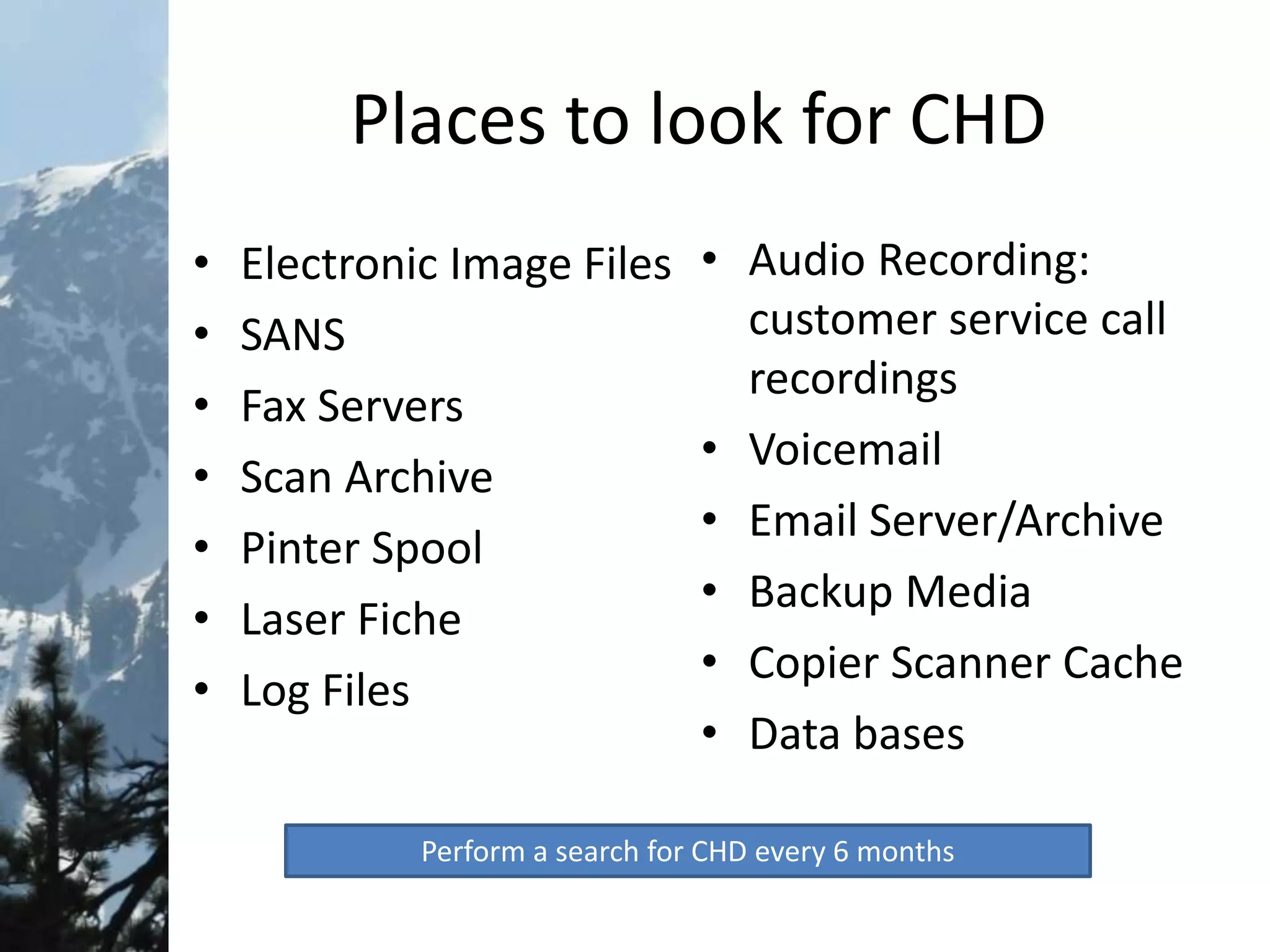 Places to look for CHD
• Electronic Image Files
• SANS
• Fax Servers
• Scan Archive
• Pinter Spool
• Laser Fiche
• Log Files
• Audio Recording:
customer service call
recordings
• Voicemail
• Email Server/Archive
• Backup Media
• Copier Scanner Cache
• Data bases
Perform a search for CHD every 6 months
 