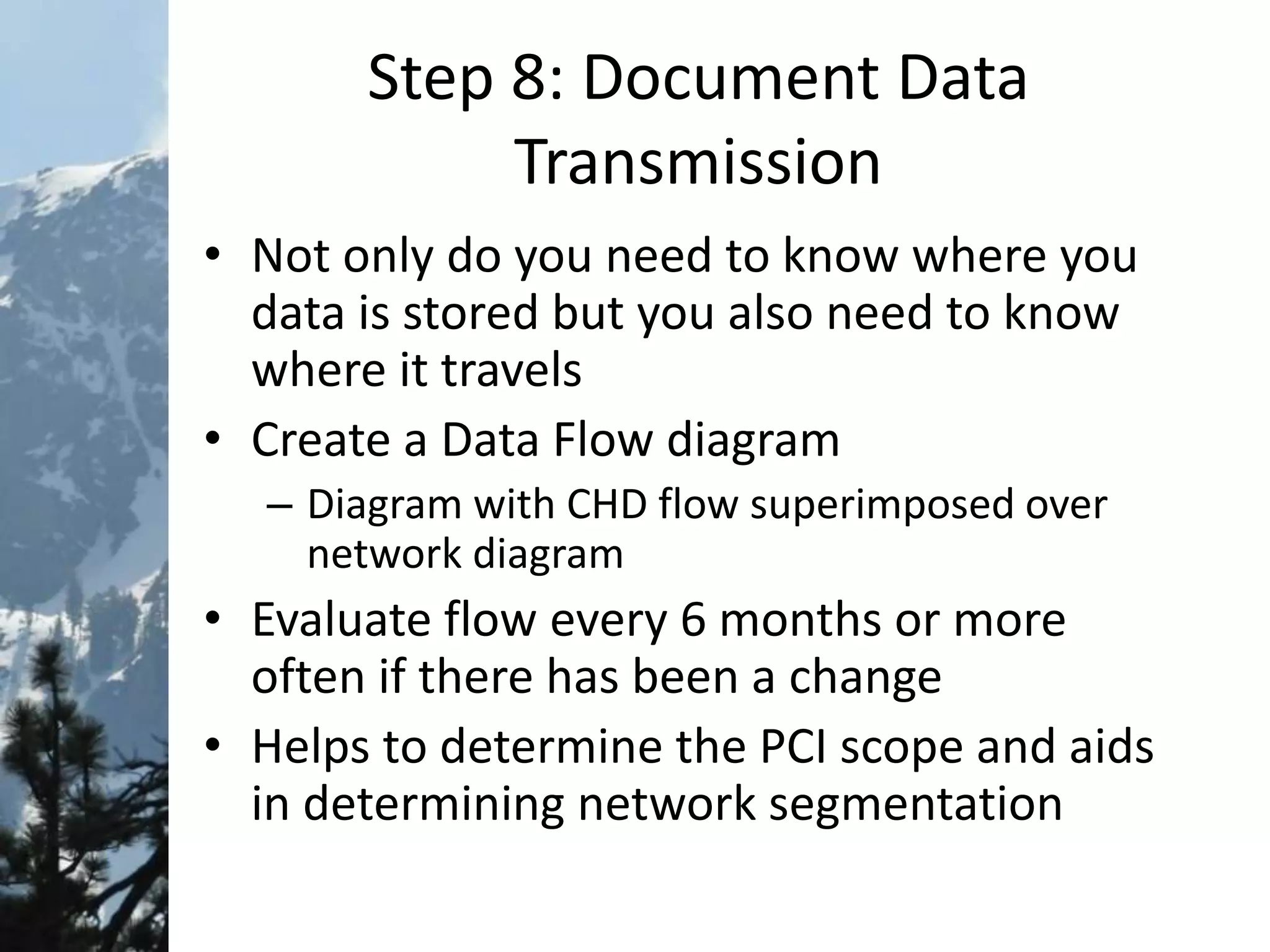 Step 8: Document Data
Transmission
• Not only do you need to know where you
data is stored but you also need to know
where it travels
• Create a Data Flow diagram
– Diagram with CHD flow superimposed over
network diagram
• Evaluate flow every 6 months or more
often if there has been a change
• Helps to determine the PCI scope and aids
in determining network segmentation
 