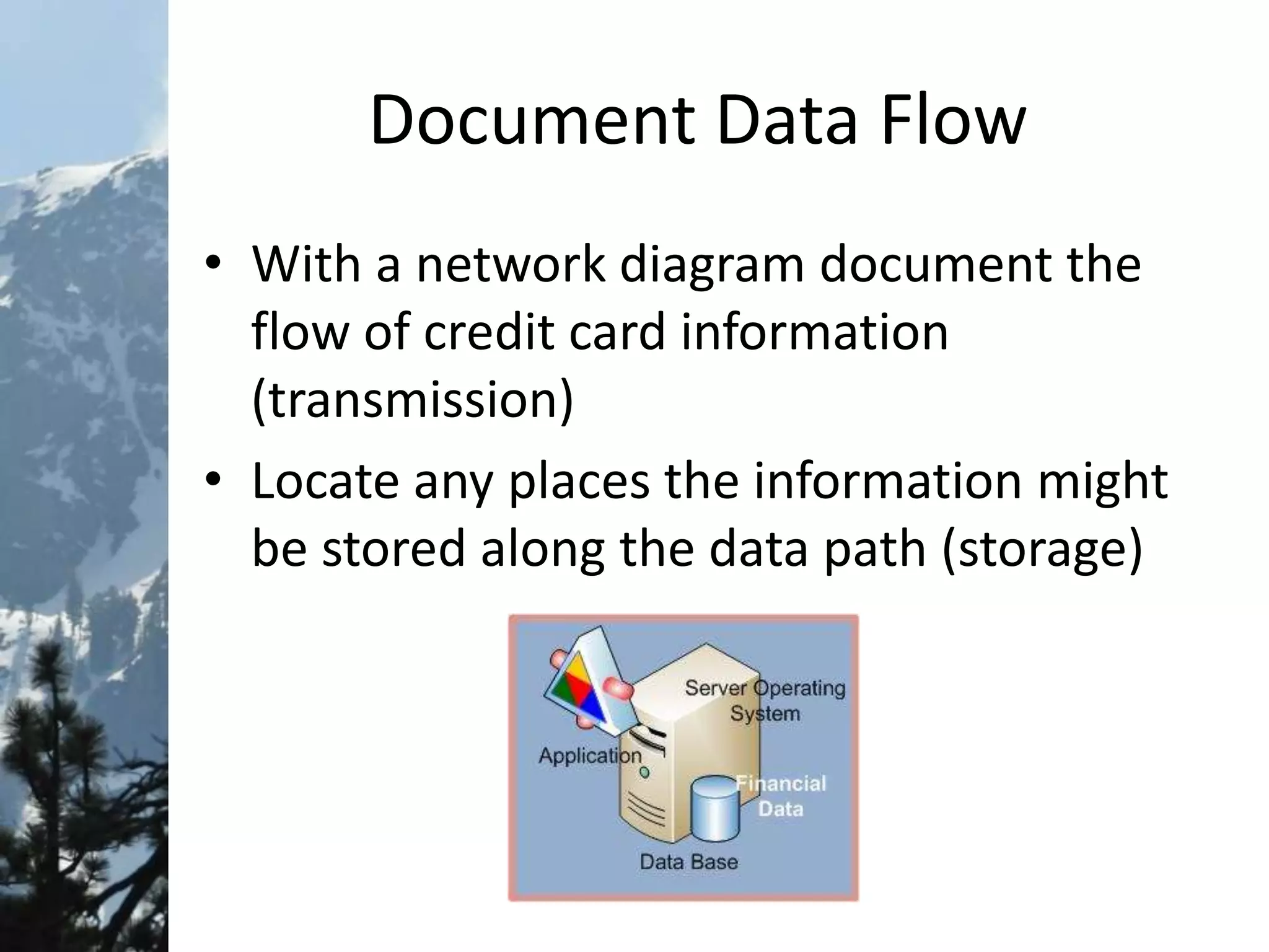 Document Data Flow
• With a network diagram document the
flow of credit card information
(transmission)
• Locate any places the information might
be stored along the data path (storage)
 