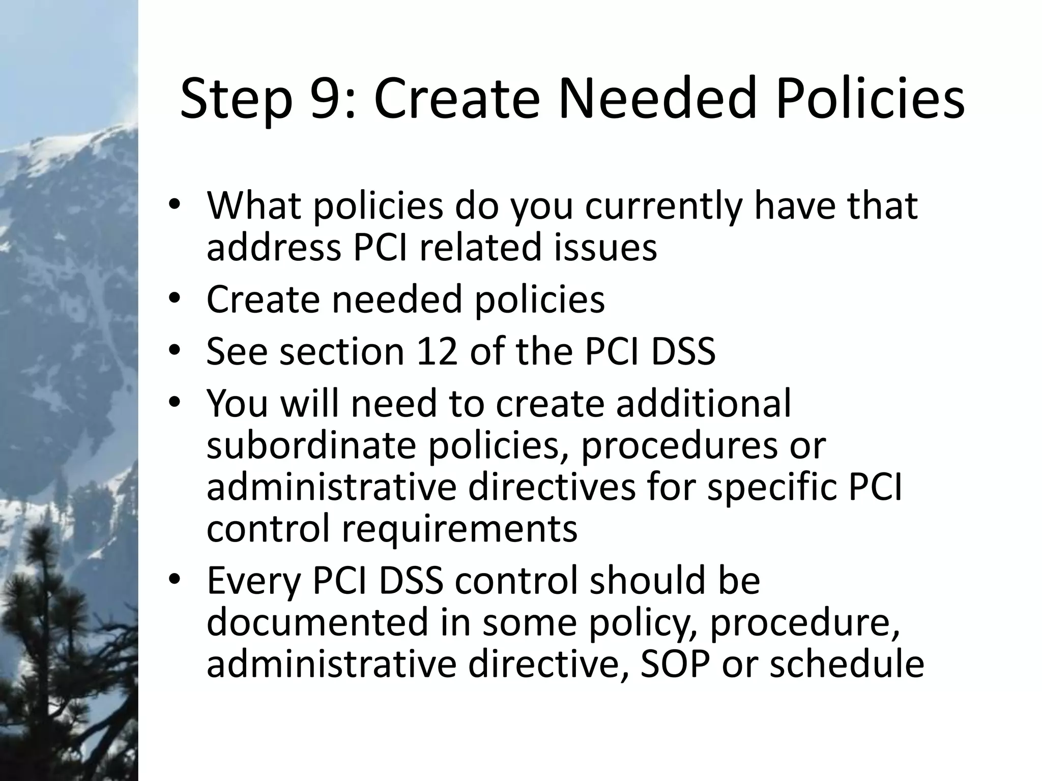 Step 9: Create Needed Policies
• What policies do you currently have that
address PCI related issues
• Create needed policies
• See section 12 of the PCI DSS
• You will need to create additional
subordinate policies, procedures or
administrative directives for specific PCI
control requirements
• Every PCI DSS control should be
documented in some policy, procedure,
administrative directive, SOP or schedule
 