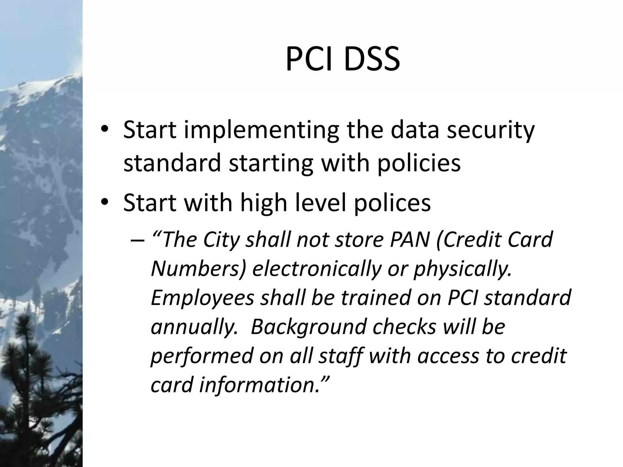 PCI DSS
• Start implementing the data security
standard starting with policies
• Start with high level polices
– “The City shall not store PAN (Credit Card
Numbers) electronically or physically.
Employees shall be trained on PCI standard
annually. Background checks will be
performed on all staff with access to credit
card information.”
 