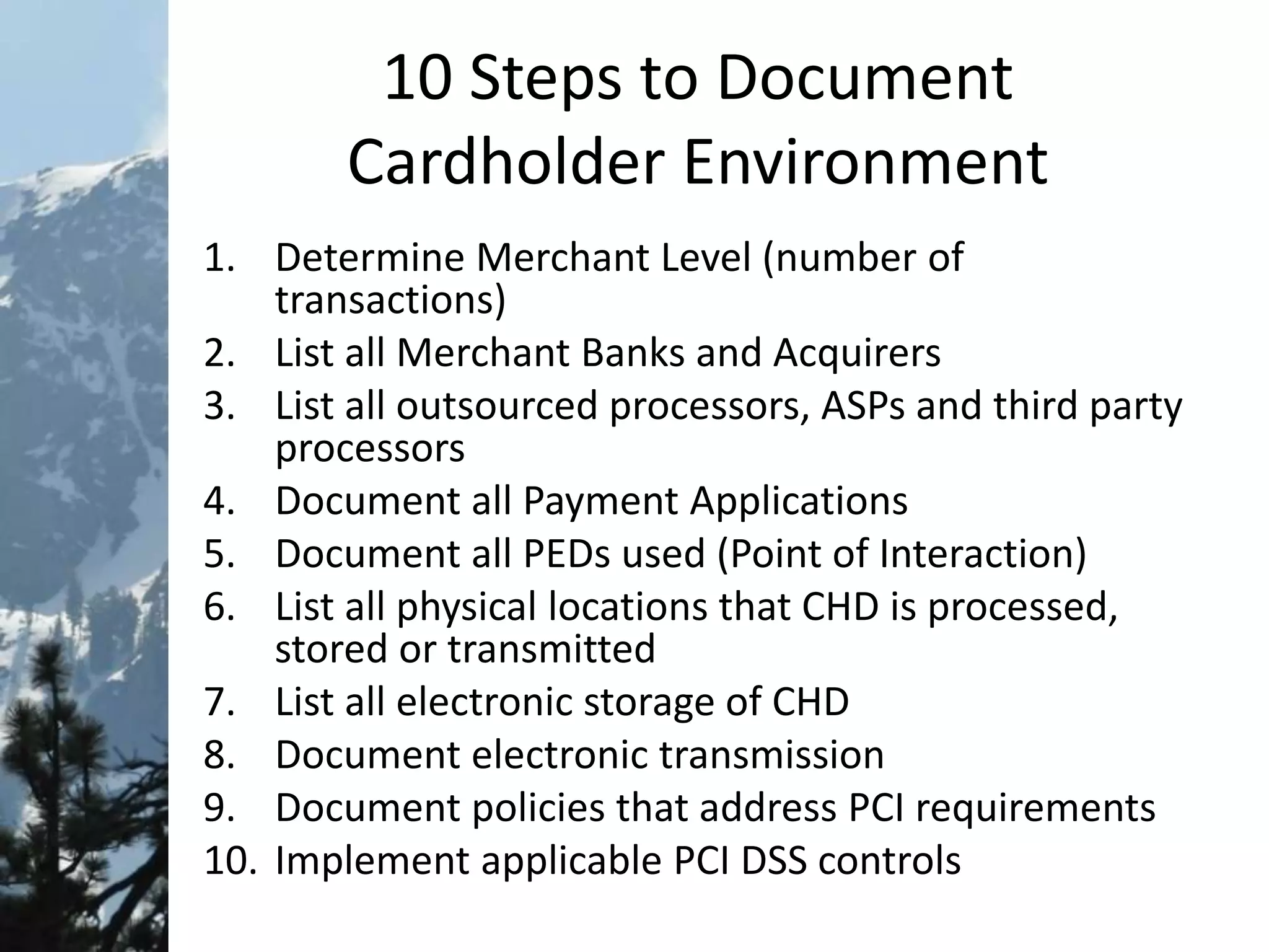 10 Steps to Document
Cardholder Environment
1. Determine Merchant Level (number of
transactions)
2. List all Merchant Banks and Acquirers
3. List all outsourced processors, ASPs and third party
processors
4. Document all Payment Applications
5. Document all PEDs used (Point of Interaction)
6. List all physical locations that CHD is processed,
stored or transmitted
7. List all electronic storage of CHD
8. Document electronic transmission
9. Document policies that address PCI requirements
10. Implement applicable PCI DSS controls
 