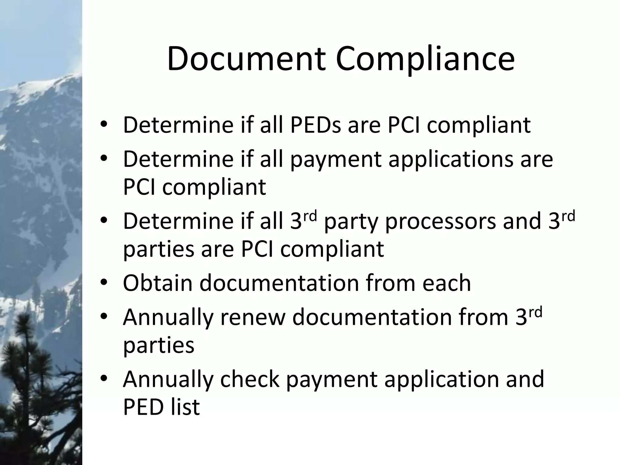 Document Compliance
• Determine if all PEDs are PCI compliant
• Determine if all payment applications are
PCI compliant
• Determine if all 3rd party processors and 3rd
parties are PCI compliant
• Obtain documentation from each
• Annually renew documentation from 3rd
parties
• Annually check payment application and
PED list
 