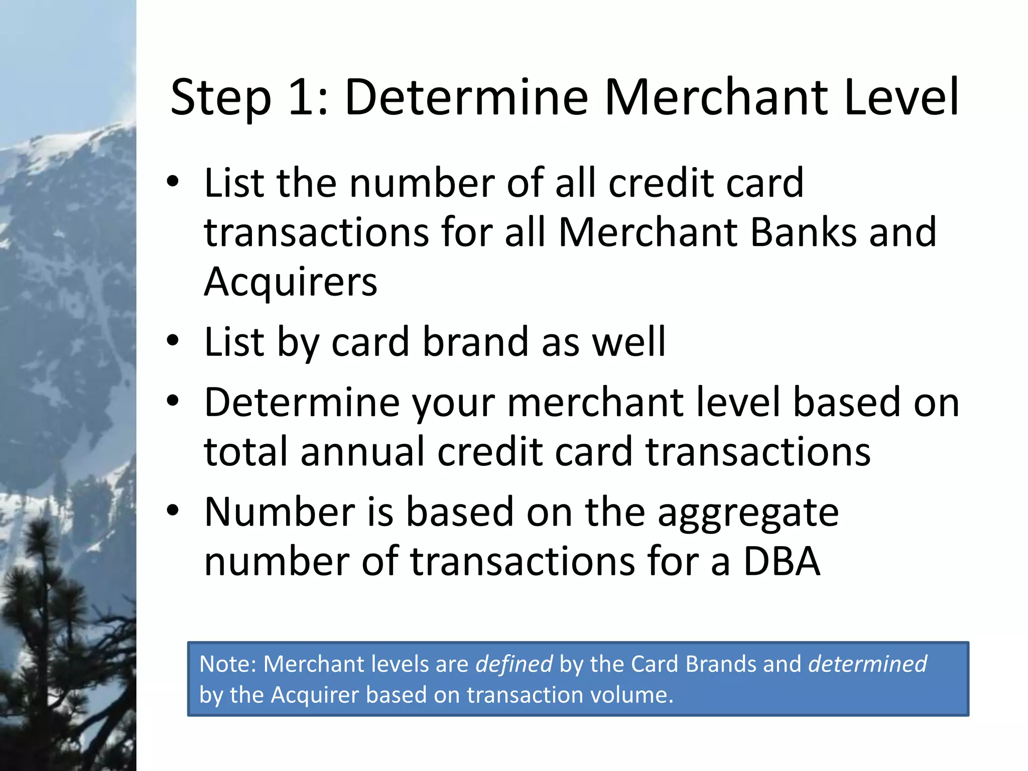 Step 1: Determine Merchant Level
• List the number of all credit card
transactions for all Merchant Banks and
Acquirers
• List by card brand as well
• Determine your merchant level based on
total annual credit card transactions
• Number is based on the aggregate
number of transactions for a DBA
Note: Merchant levels are defined by the Card Brands and determined
by the Acquirer based on transaction volume.
 