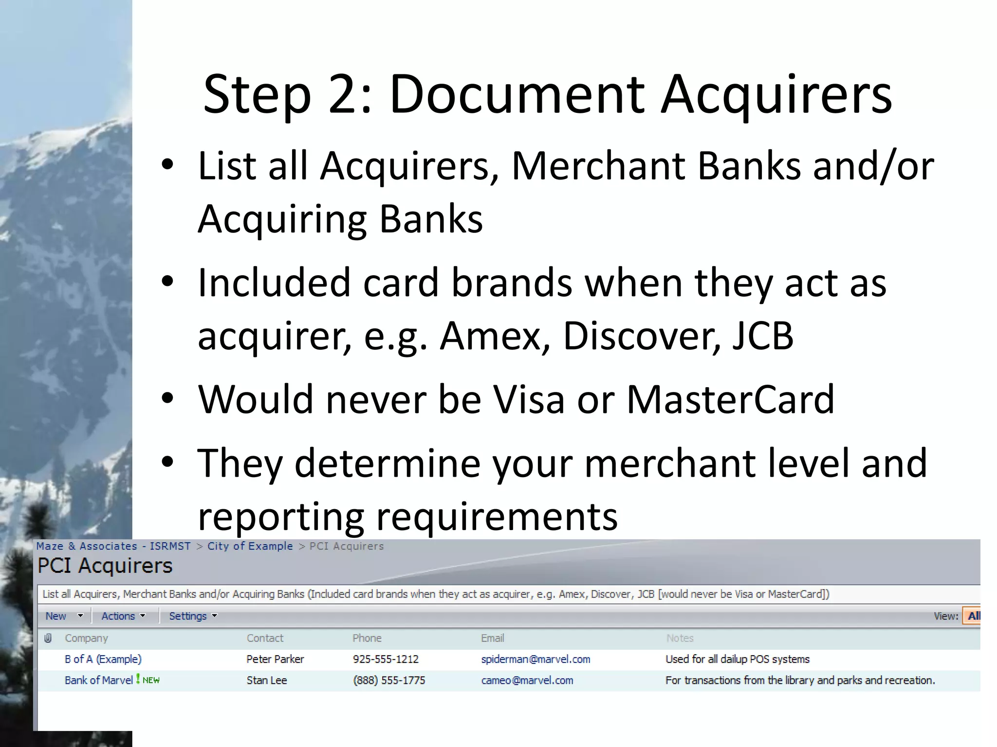 Step 2: Document Acquirers
• List all Acquirers, Merchant Banks and/or
Acquiring Banks
• Included card brands when they act as
acquirer, e.g. Amex, Discover, JCB
• Would never be Visa or MasterCard
• They determine your merchant level and
reporting requirements
 